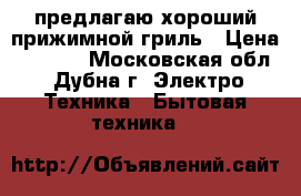 предлагаю хороший прижимной гриль › Цена ­ 6 000 - Московская обл., Дубна г. Электро-Техника » Бытовая техника   